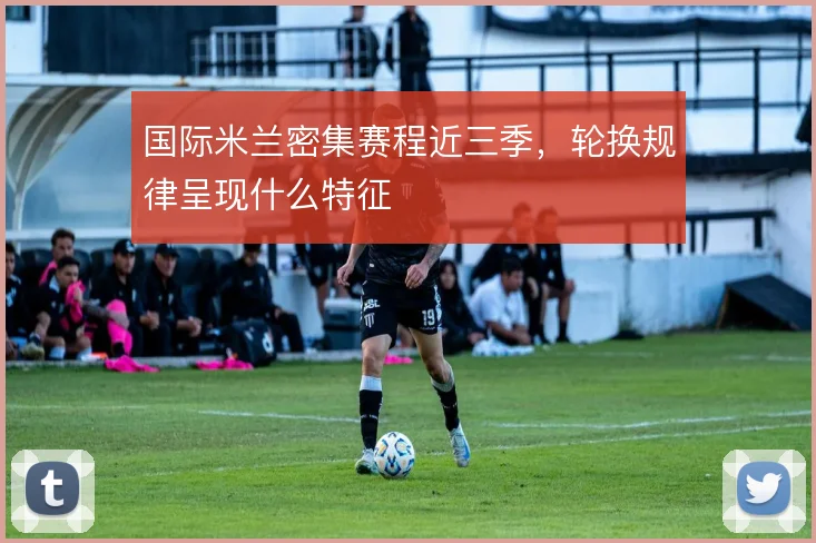国际米兰密集赛程近三季，轮换规律呈现什么特征