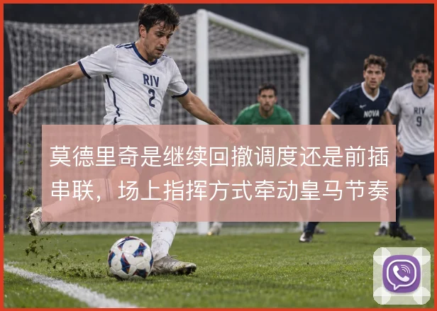 莫德里奇是继续回撤调度还是前插串联，场上指挥方式牵动皇马节奏