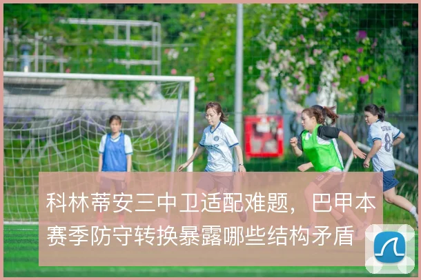 科林蒂安三中卫适配难题，巴甲本赛季防守转换暴露哪些结构矛盾