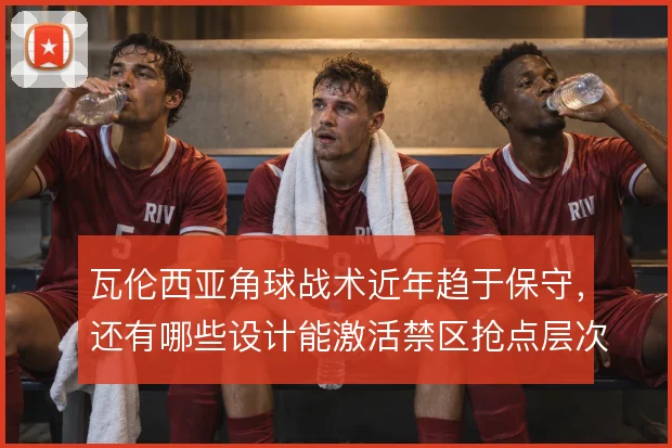 瓦伦西亚角球战术近年趋于保守,还有哪些设计能激活禁区抢点层次