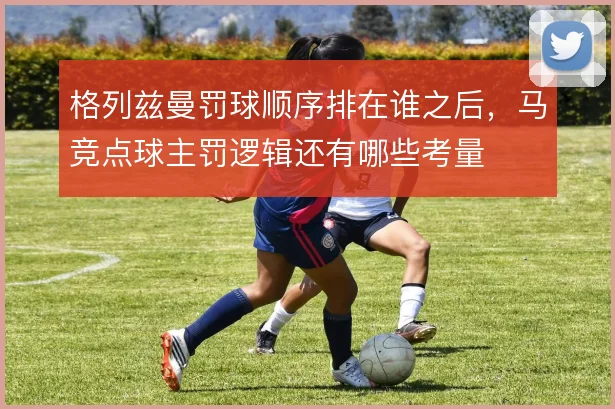 格列兹曼罚球顺序排在谁之后，马竞点球主罚逻辑还有哪些考量