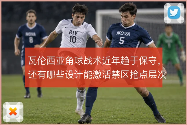 瓦伦西亚角球战术近年趋于保守，还有哪些设计能激活禁区抢点层次