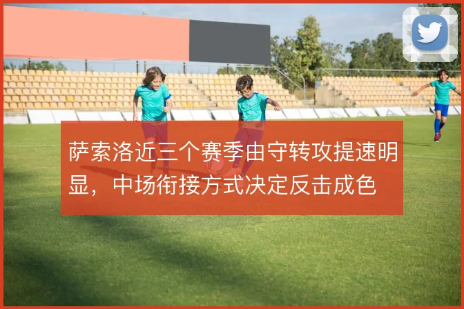 萨索洛近三个赛季由守转攻提速明显，中场衔接方式决定反击成色