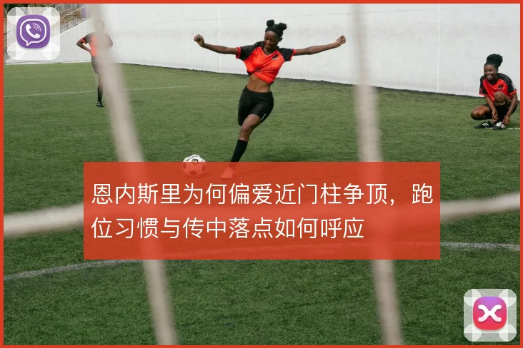 恩内斯里为何偏爱近门柱争顶，跑位习惯与传中落点如何呼应
