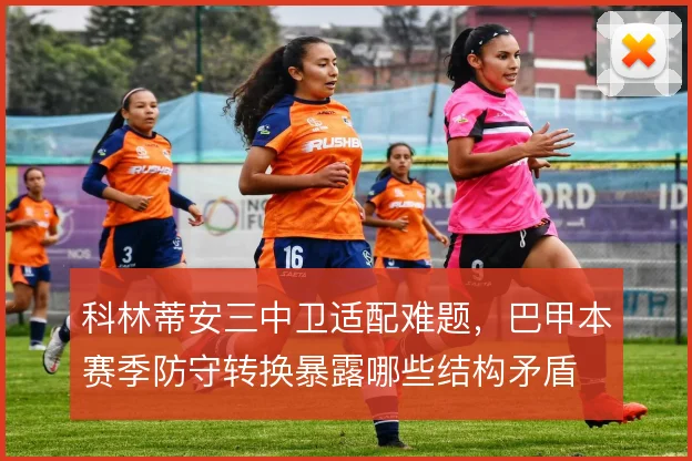 科林蒂安三中卫适配难题,巴甲本赛季防守转换暴露哪些结构矛盾