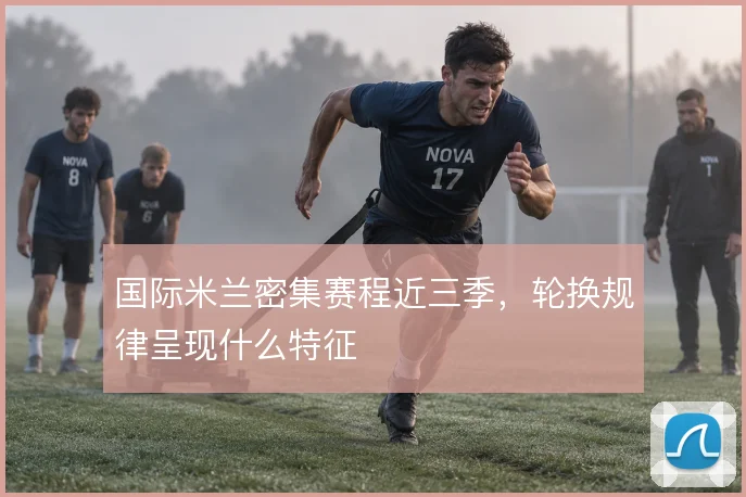 国际米兰密集赛程近三季，轮换规律呈现什么特征