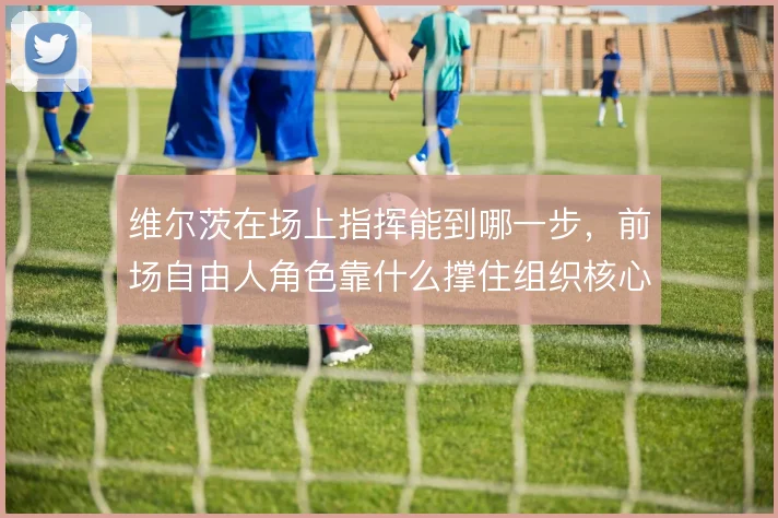 维尔茨在场上指挥能到哪一步，前场自由人角色靠什么撑住组织核心