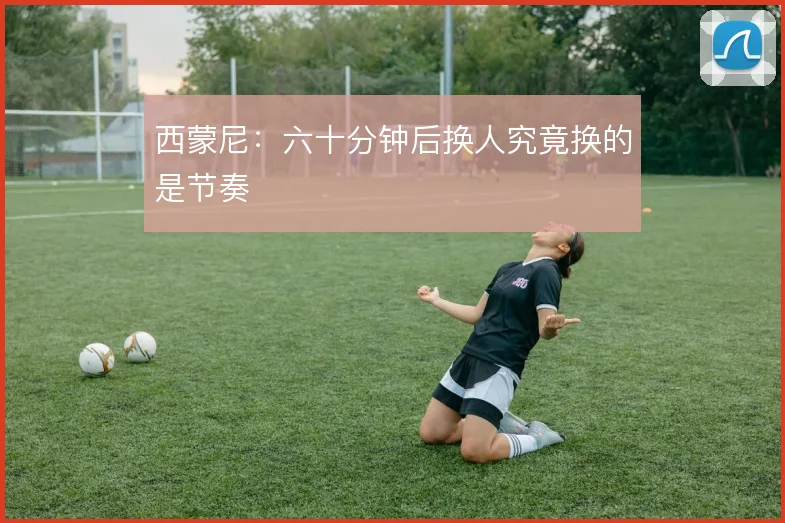 西蒙尼:六十分钟后换人究竟换的是节奏