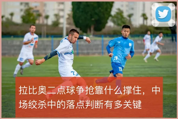 拉比奥二点球争抢靠什么撑住，中场绞杀中的落点判断有多关键