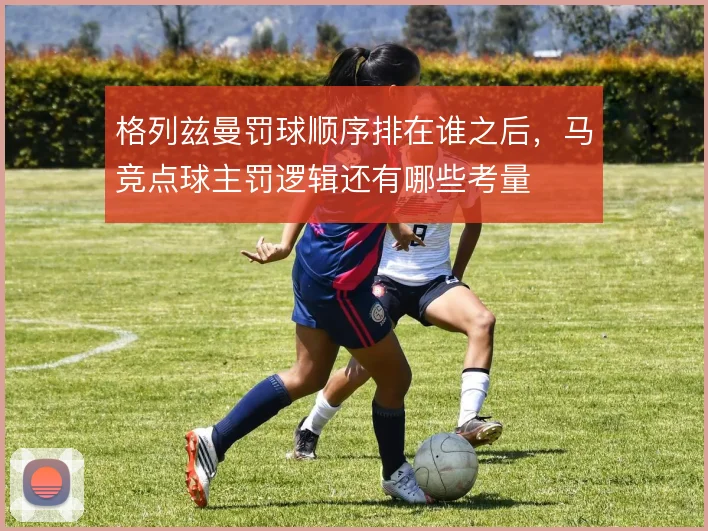 格列兹曼罚球顺序排在谁之后，马竞点球主罚逻辑还有哪些考量