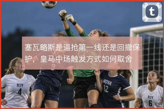 塞瓦略斯是逼抢第一线还是回撤保护,皇马中场触发方式如何取舍