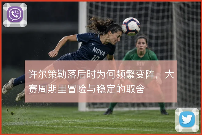 许尔策勒落后时为何频繁变阵,大赛周期里冒险与稳定的取舍
