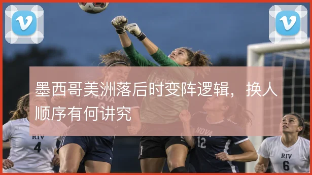 墨西哥美洲落后时变阵逻辑,换人顺序有何讲究