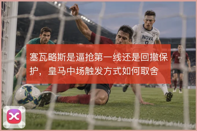 塞瓦略斯是逼抢第一线还是回撤保护,皇马中场触发方式如何取舍