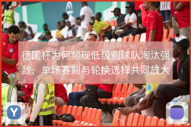 德国杯为何频现低级别球队淘汰强敌，单场赛制与轮换选择共同放大偶然性