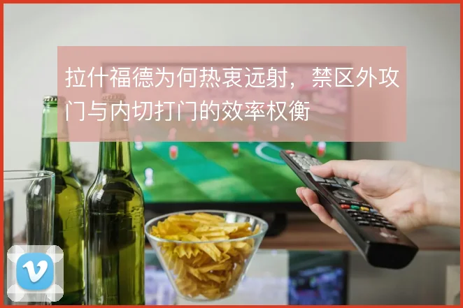 拉什福德为何热衷远射，禁区外攻门与内切打门的效率权衡