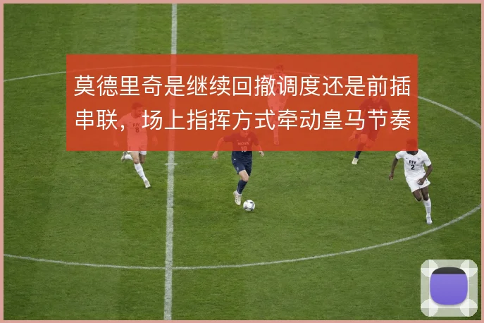 莫德里奇是继续回撤调度还是前插串联,场上指挥方式牵动皇马节奏