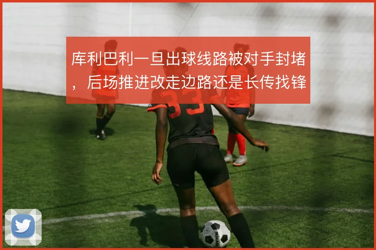 库利巴利一旦出球线路被对手封堵，后场推进改走边路还是长传找锋线