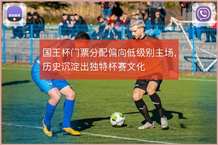 国王杯门票分配偏向低级别主场,历史沉淀出独特杯赛文化