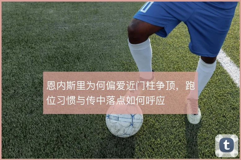 恩内斯里为何偏爱近门柱争顶，跑位习惯与传中落点如何呼应