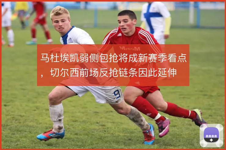 马杜埃凯弱侧包抢将成新赛季看点,切尔西前场反抢链条因此延伸
