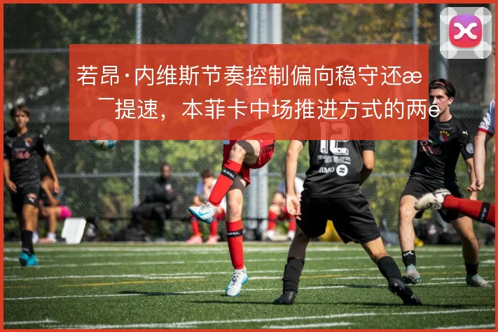 若昂·内维斯节奏控制偏向稳守还是提速,本菲卡中场推进方式的两难选择