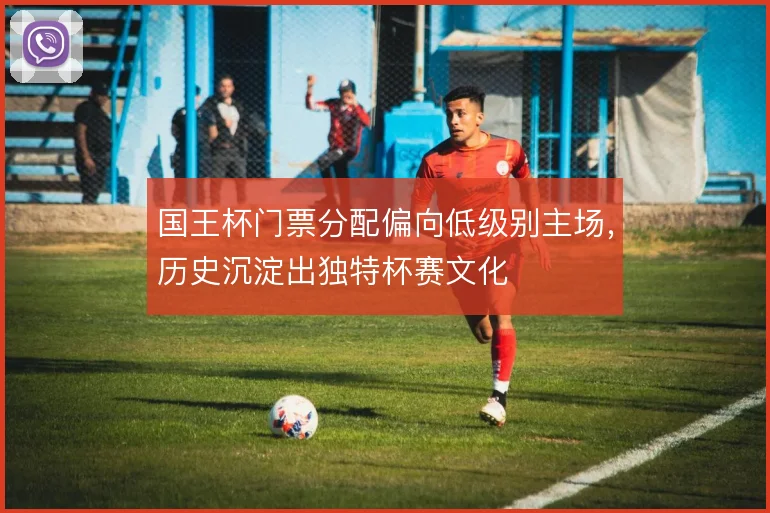国王杯门票分配偏向低级别主场,历史沉淀出独特杯赛文化