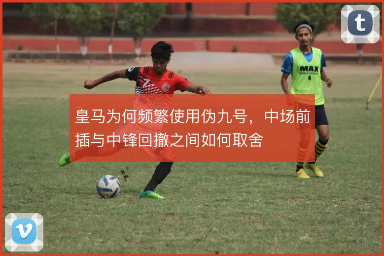皇马为何频繁使用伪九号,中场前插与中锋回撤之间如何取舍